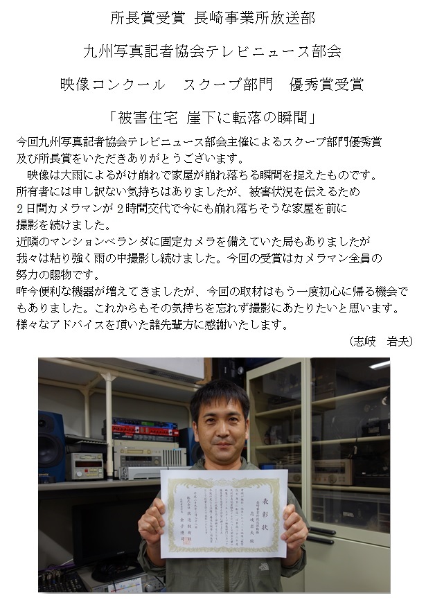 所長賞受賞 長崎事業所放送部
九州写真記者協会テレビニュース部会
映像コンクール スクープ部門 優秀賞受賞
「被害住宅 崖下に転落の瞬間」
今回九州写真記者協会テレビニュース部会主催によるスクープ部門優秀賞
及び所長賞をいただきありがとうございます。
映像は大雨によるがけ崩れで家屋が崩れ落ちる瞬間を捉えたものです。
所有者には申し訳ない気持ちはありましたが、被害状況を伝えるため
2日間カメラマンが2時間交代で今にも崩れ落ちそうな家屋を前に
撮影を続けました。
近隣のマンションベランダに固定カメラを備えていた局もありましたが
我々は粘り強く雨の中撮影し続けました。今回の受賞はカメラマン全員の
努力の賜物です。
昨今便利な機器が増えてきましたが、今回の取材はもう一度初心に帰る機会で
もありました。これからもその気持ちを忘れず撮影にあたりたいと思います。
様々なアドバイスを頂いた諸先輩方に感謝いたします。

(志岐 岩夫)