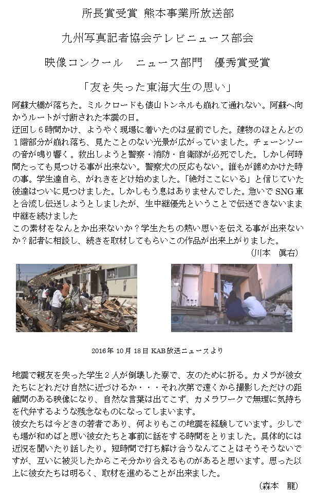 所長賞受賞 熊本事業所放送部
九州写真記者協会テレビニュース部会
映像コンクール ニュース部門

優秀賞受賞
「友を失った東海大生の思い」
阿蘇大橋が落ちた。ミルクロードも俵山トンネルも崩れて通れない。阿蘇へ向
かうルートが寸断された本震の日。
迂回し6時間かけ、ようやく現場に着いたのは昼前でした。建物のほとんどの
1階部分が崩れ落ち、見たことのない光景が広がっていました。チェーンソー
の音が鳴り響く。救出しようと警察·消防·自衛隊が必死でした。しかし何時
間たっても見つける事が出来ない。警察犬の反応もない。誰もが諦めかけた時
の事。学生達自ら、がれきをどけ始めました。「絶対ここにいる」と信じていた
彼達はついに見つけました。しかしもう息はありませんでした。急いでSNG車
と合流し伝送しようとしましたが、生中継優先ということで伝送できないまま
中継を続けました
この素材をなんとか出来ないか?学生たちの熱い思いを伝える事が出来ない
か?記者に相談し、続きを取材してもらいこの作品が出来上がりました。
(本 眞右)

2016年10月18日KAB放送ニュースより
地震で親友を失った学生2人が倒壊した寮で、友のために祈る。カメラが彼女
たちにどれだけ自然に近づけるか ··· それ次第で遠くから撮影しただけの距
離間のある映像になり、自然な言葉は出てこず、カメラワークで無理に気持ち
を代弁するような残念なものになってしまいます。
彼女たちは今どきの若者であり、何よりもこの地震を経験しています。少しで
も場が和めばと思い彼女たちと事前に話をする時間をとりました。具体的には
近況を聞いたり話したり。短時間で打ち解け合うなんてことはそうそうないで
すが、互いに被災したからこそ分かり合えるものがあると思います。思った以
上に彼女たちは明るく、取材を進めることが出来ました。

(森本 龍)