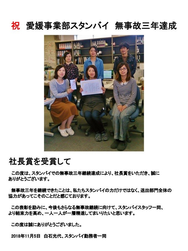 祝 愛媛事業部スタンバイ 無事故三年達成社長賞を受賞して

この度は、スタンバイでの無事故三年継続達成により、社長賞をいただき、誠に
ありがとうございます。
無事故三年を継続できたことは、私たちスタンバイのカだけではなく、送出部門全体の
協力があってこそのことだと感じております。
この表彰を励みに、今後もさらなる無事故継続に向けて、スタンバイスタッフー同、
より結東力を高め、一人一人が一層精進してまいりたいと思います。
この度は誠にありがとうございました。
2018年11月5日 白石光代、スタンバイ勤務者一同