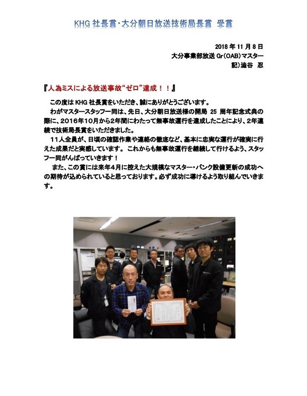 KHG 社長賞·大分朝日放送技術局長賞 受賞
2018年11月8日
大分事業部放送 Gr(OAB)マスター
記)滥谷 忍
この度はKHG 社長賞をいただき、誠にありがとうございます。
わがマスタースタッフー同は、先日、大分朝日放送様の開局 25 周年記念式典の
際に、2016年10月から2年間にわたって無事故運行を達成したことにより、2年連
続で技術局長賞をいただきました。
11人全員が、日頃の確認作業や連絡の徹底など、基本に忠実な運行が確実に行
えた成果だと実感しています。これからも無事故運行を継続して行けるよう、スタッ
フー同がんばっていきます!
また、この賞には来年4月に控えた大規模なマスター·バンク設備更新の成功へ
の期待が込められていると思っております。必ず成功に導けるよう取り組んでいきま
す。